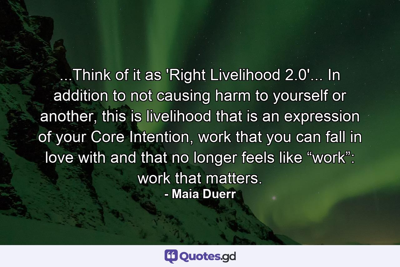 ...Think of it as 'Right Livelihood 2.0'... In addition to not causing harm to yourself or another, this is livelihood that is an expression of your Core Intention, work that you can fall in love with and that no longer feels like “work”: work that matters. - Quote by Maia Duerr