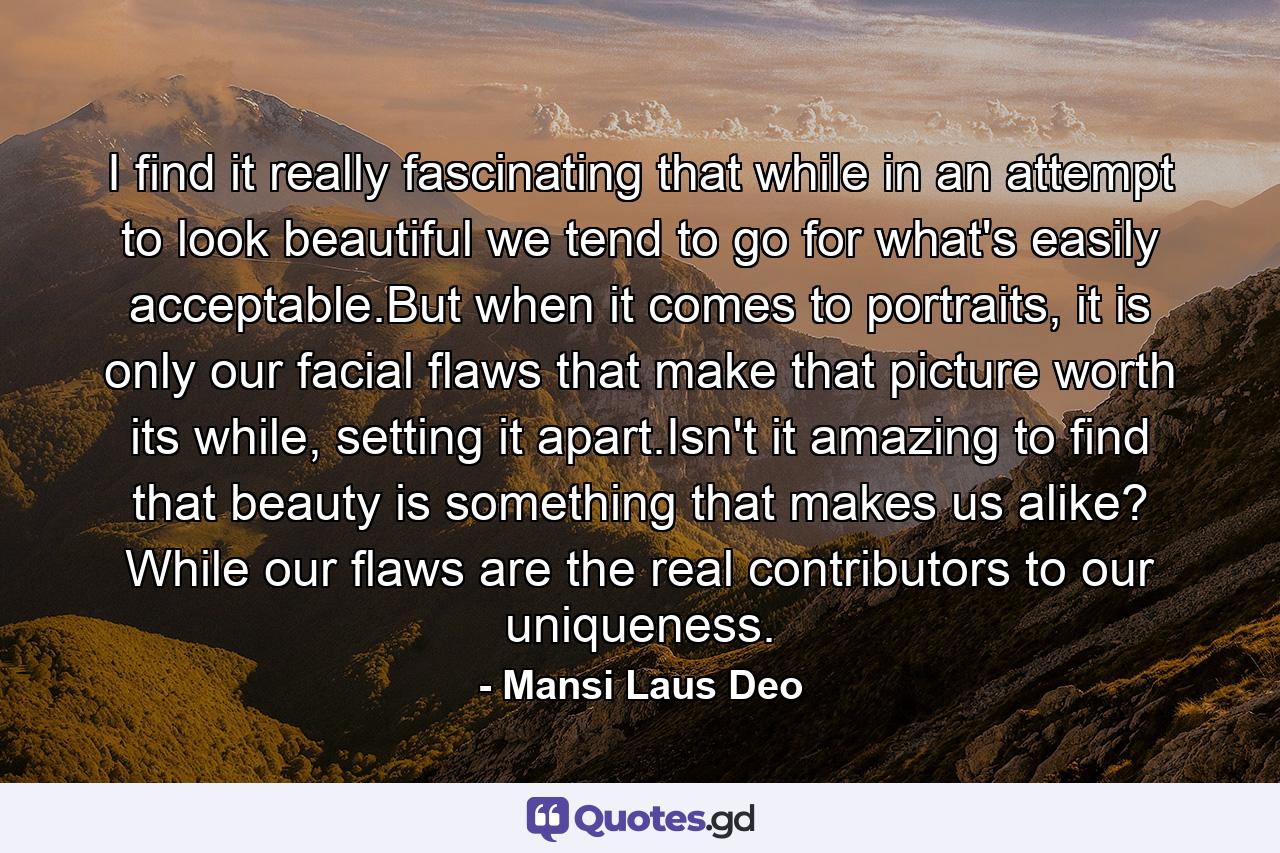 I find it really fascinating that while in an attempt to look beautiful we tend to go for what's easily acceptable.But when it comes to portraits, it is only our facial flaws that make that picture worth its while, setting it apart.Isn't it amazing to find that beauty is something that makes us alike? While our flaws are the real contributors to our uniqueness. - Quote by Mansi Laus Deo