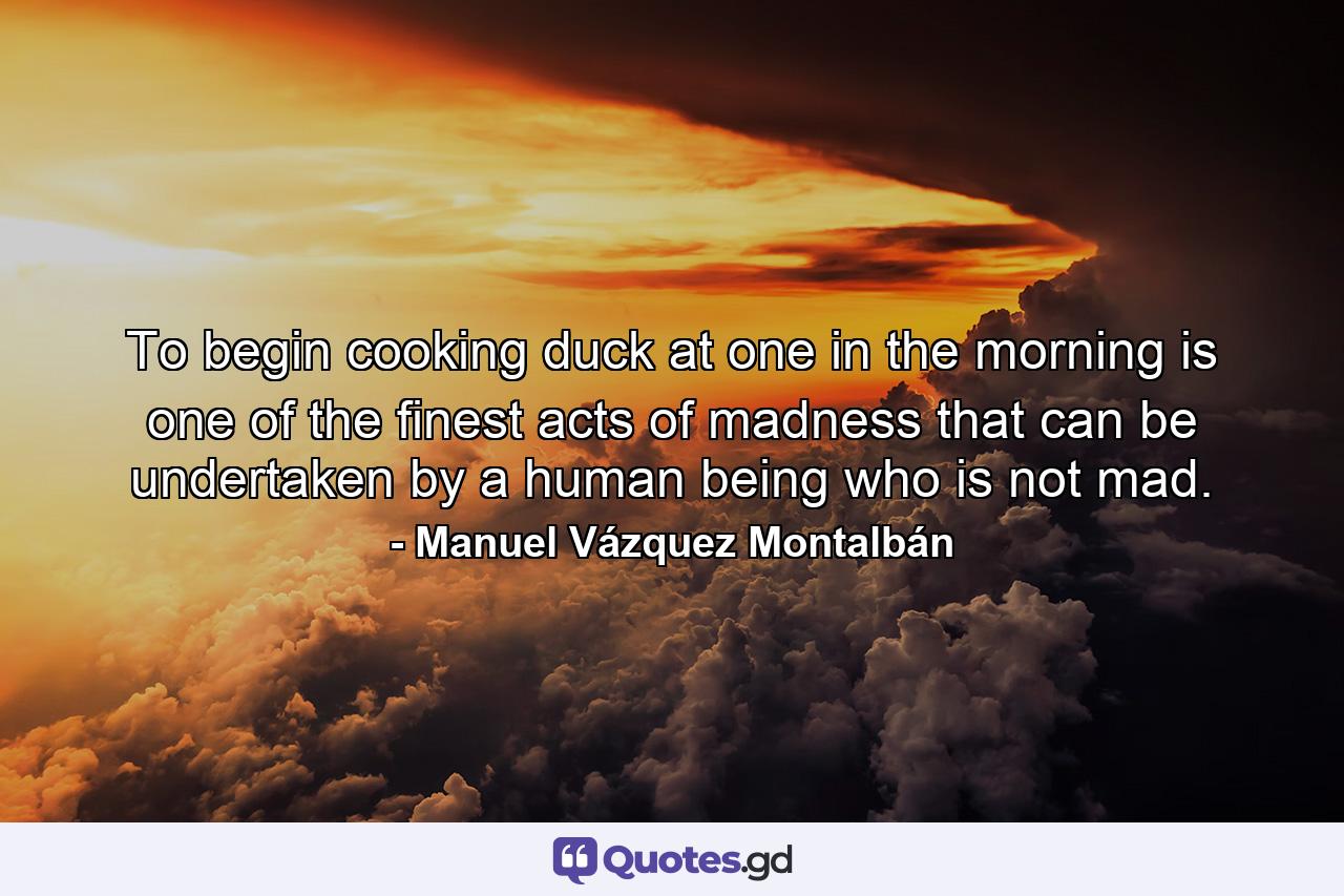 To begin cooking duck at one in the morning is one of the finest acts of madness that can be undertaken by a human being who is not mad. - Quote by Manuel Vázquez Montalbán