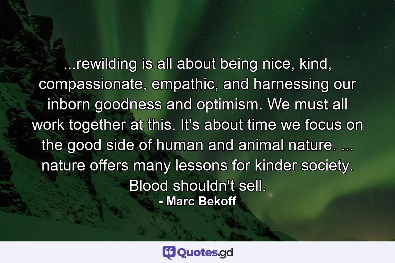 ...rewilding is all about being nice, kind, compassionate, empathic, and harnessing our inborn goodness and optimism. We must all work together at this. It's about time we focus on the good side of human and animal nature. ... nature offers many lessons for kinder society. Blood shouldn't sell. - Quote by Marc Bekoff