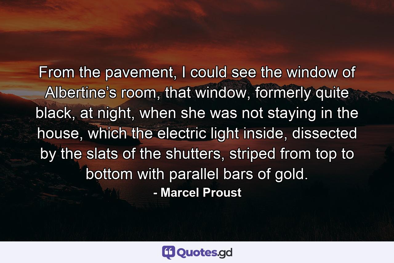 From the pavement, I could see the window of Albertine’s room, that window, formerly quite black, at night, when she was not staying in the house, which the electric light inside, dissected by the slats of the shutters, striped from top to bottom with parallel bars of gold. - Quote by Marcel Proust