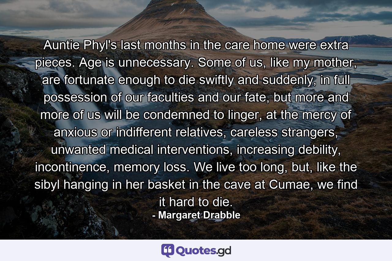 Auntie Phyl's last months in the care home were extra pieces. Age is unnecessary. Some of us, like my mother, are fortunate enough to die swiftly and suddenly, in full possession of our faculties and our fate, but more and more of us will be condemned to linger, at the mercy of anxious or indifferent relatives, careless strangers, unwanted medical interventions, increasing debility, incontinence, memory loss. We live too long, but, like the sibyl hanging in her basket in the cave at Cumae, we find it hard to die. - Quote by Margaret Drabble