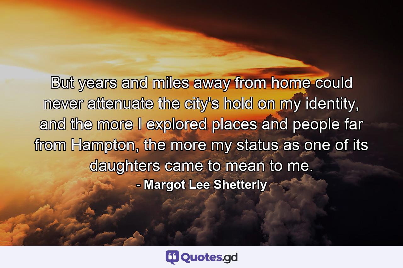 But years and miles away from home could never attenuate the city's hold on my identity, and the more I explored places and people far from Hampton, the more my status as one of its daughters came to mean to me. - Quote by Margot Lee Shetterly