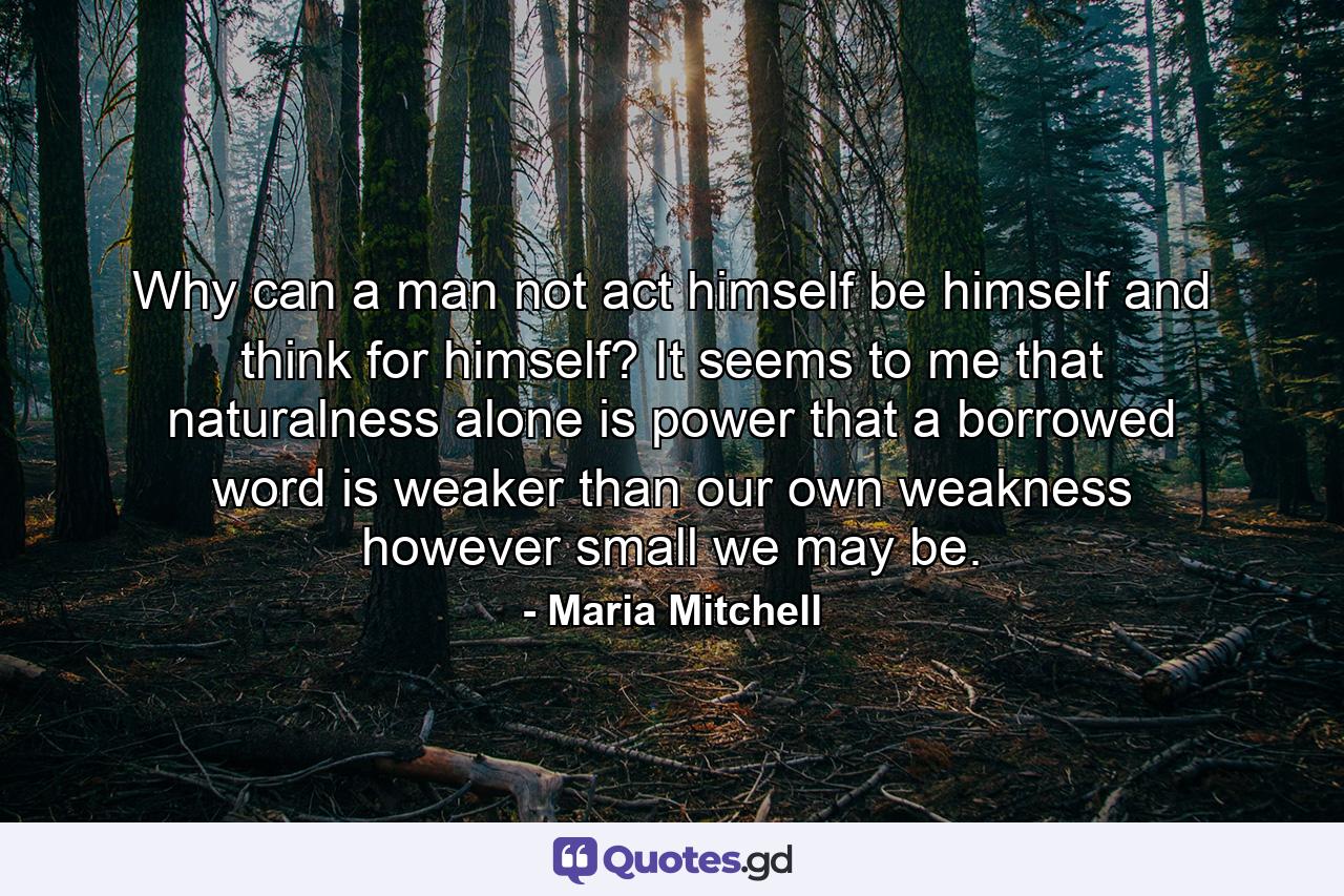 Why can a man not act himself  be himself  and think for himself? It seems to me that naturalness alone is power  that a borrowed word is weaker than our own weakness  however small we may be. - Quote by Maria Mitchell