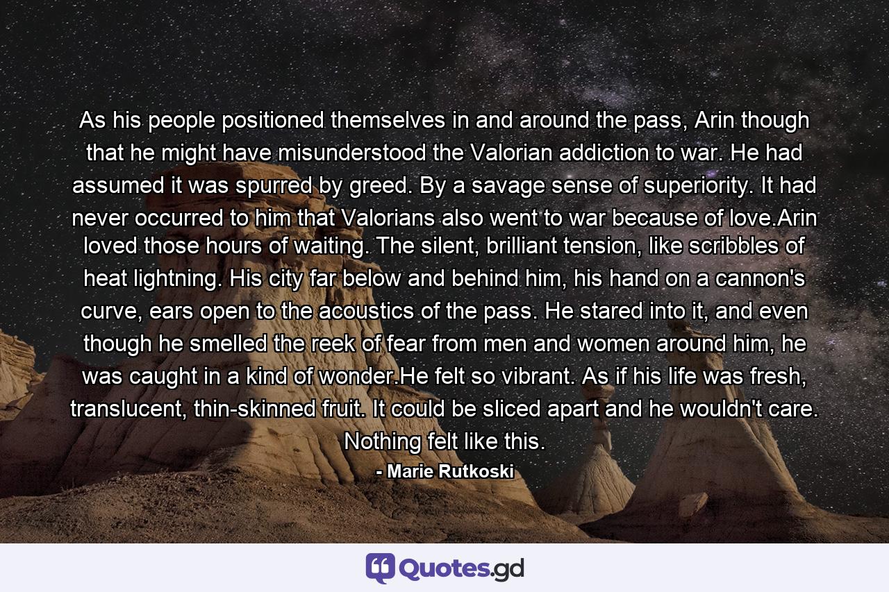 As his people positioned themselves in and around the pass, Arin though that he might have misunderstood the Valorian addiction to war. He had assumed it was spurred by greed. By a savage sense of superiority. It had never occurred to him that Valorians also went to war because of love.Arin loved those hours of waiting. The silent, brilliant tension, like scribbles of heat lightning. His city far below and behind him, his hand on a cannon's curve, ears open to the acoustics of the pass. He stared into it, and even though he smelled the reek of fear from men and women around him, he was caught in a kind of wonder.He felt so vibrant. As if his life was fresh, translucent, thin-skinned fruit. It could be sliced apart and he wouldn't care. Nothing felt like this. - Quote by Marie Rutkoski