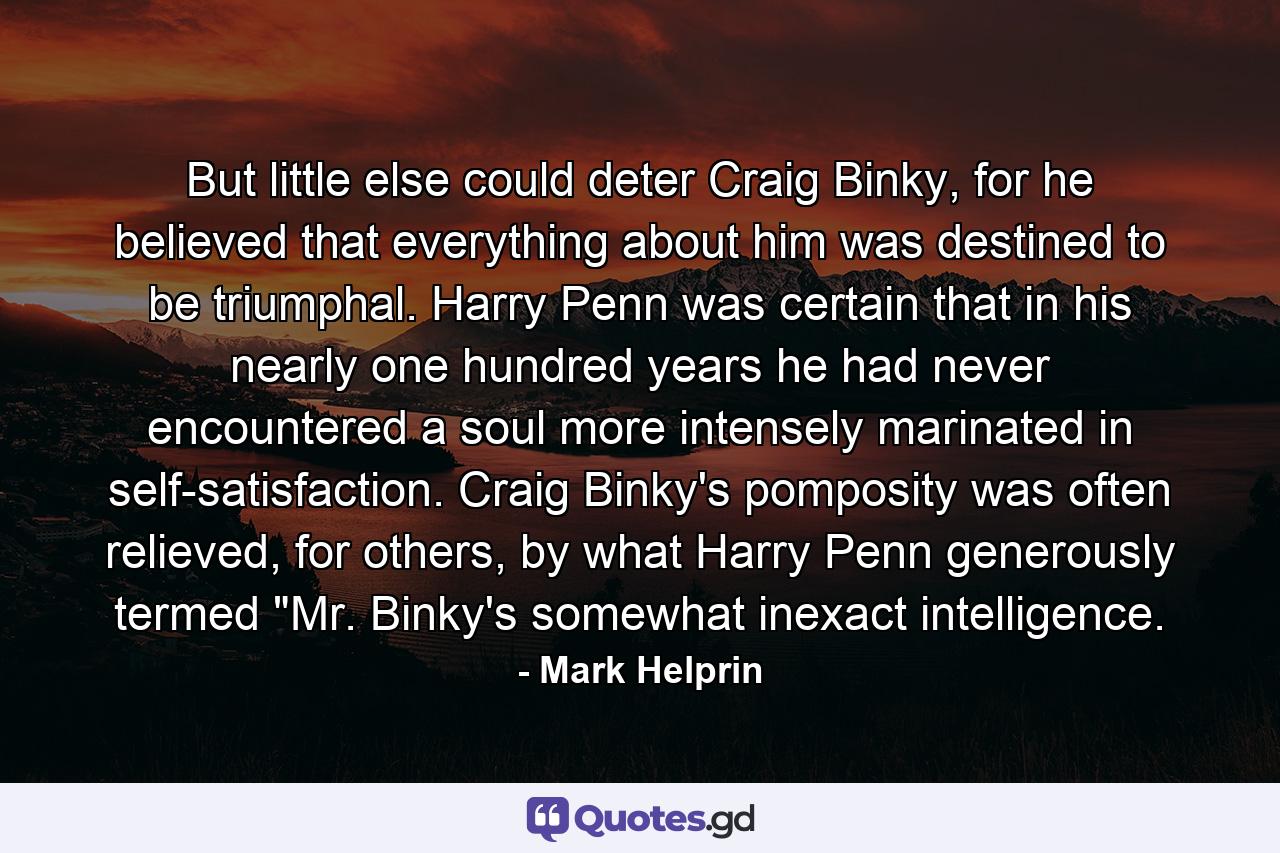 But little else could deter Craig Binky, for he believed that everything about him was destined to be triumphal. Harry Penn was certain that in his nearly one hundred years he had never encountered a soul more intensely marinated in self-satisfaction. Craig Binky's pomposity was often relieved, for others, by what Harry Penn generously termed 