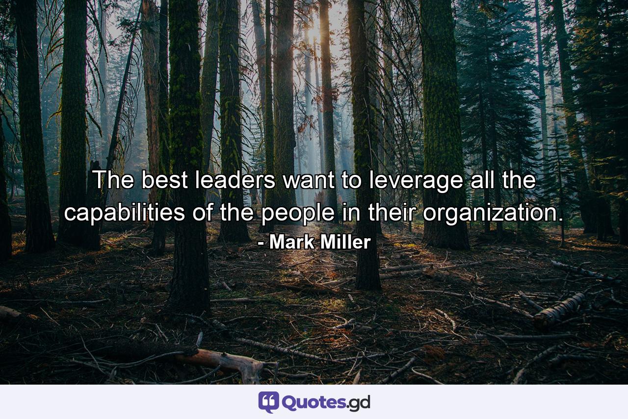 The best leaders want to leverage all the capabilities of the people in their organization. - Quote by Mark Miller