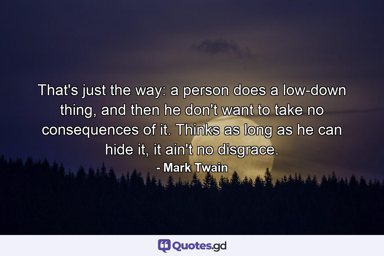 That's just the way: a person does a low-down thing, and then he don't want to take no consequences of it. Thinks as long as he can hide it, it ain't no disgrace. - Quote by Mark Twain