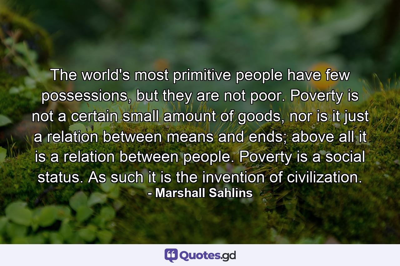 The world's most primitive people have few possessions, but they are not poor. Poverty is not a certain small amount of goods, nor is it just a relation between means and ends; above all it is a relation between people. Poverty is a social status. As such it is the invention of civilization. - Quote by Marshall Sahlins