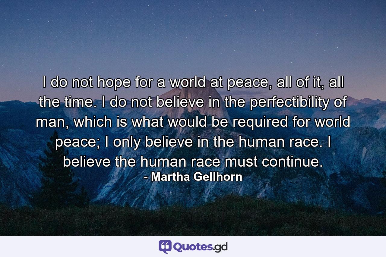 I do not hope for a world at peace, all of it, all the time. I do not believe in the perfectibility of man, which is what would be required for world peace; I only believe in the human race. I believe the human race must continue. - Quote by Martha Gellhorn