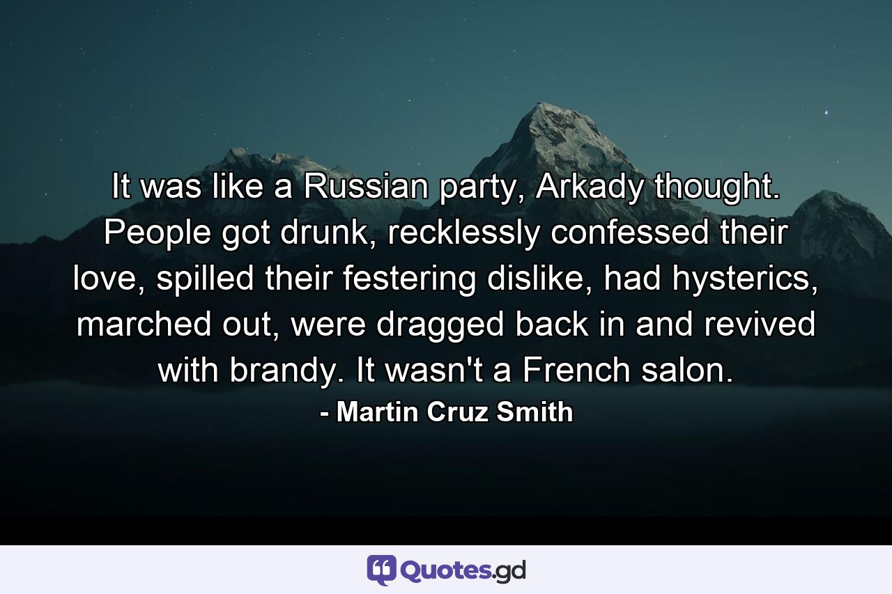 It was like a Russian party, Arkady thought. People got drunk, recklessly confessed their love, spilled their festering dislike, had hysterics, marched out, were dragged back in and revived with brandy. It wasn't a French salon. - Quote by Martin Cruz Smith