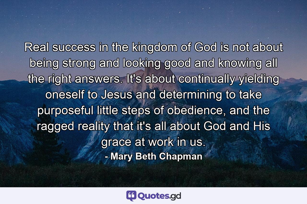 Real success in the kingdom of God is not about being strong and looking good and knowing all the right answers. It's about continually yielding oneself to Jesus and determining to take purposeful little steps of obedience, and the ragged reality that it's all about God and His grace at work in us. - Quote by Mary Beth Chapman