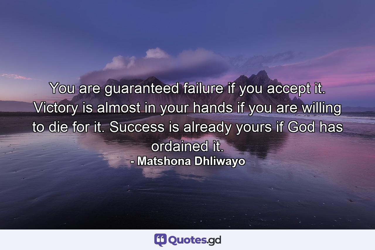 You are guaranteed failure if you accept it. Victory is almost in your hands if you are willing to die for it. Success is already yours if God has ordained it. - Quote by Matshona Dhliwayo