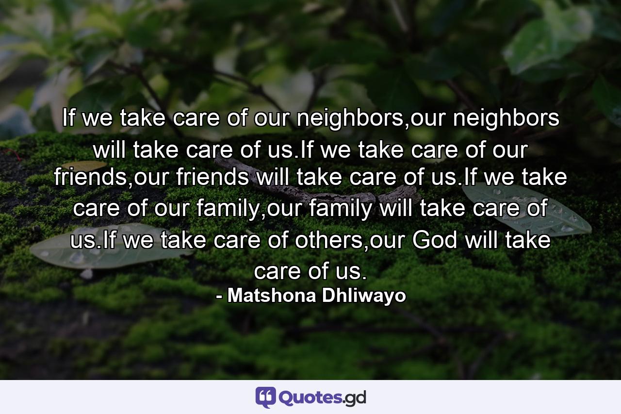 If we take care of our neighbors,our neighbors will take care of us.If we take care of our friends,our friends will take care of us.If we take care of our family,our family will take care of us.If we take care of others,our God will take care of us. - Quote by Matshona Dhliwayo