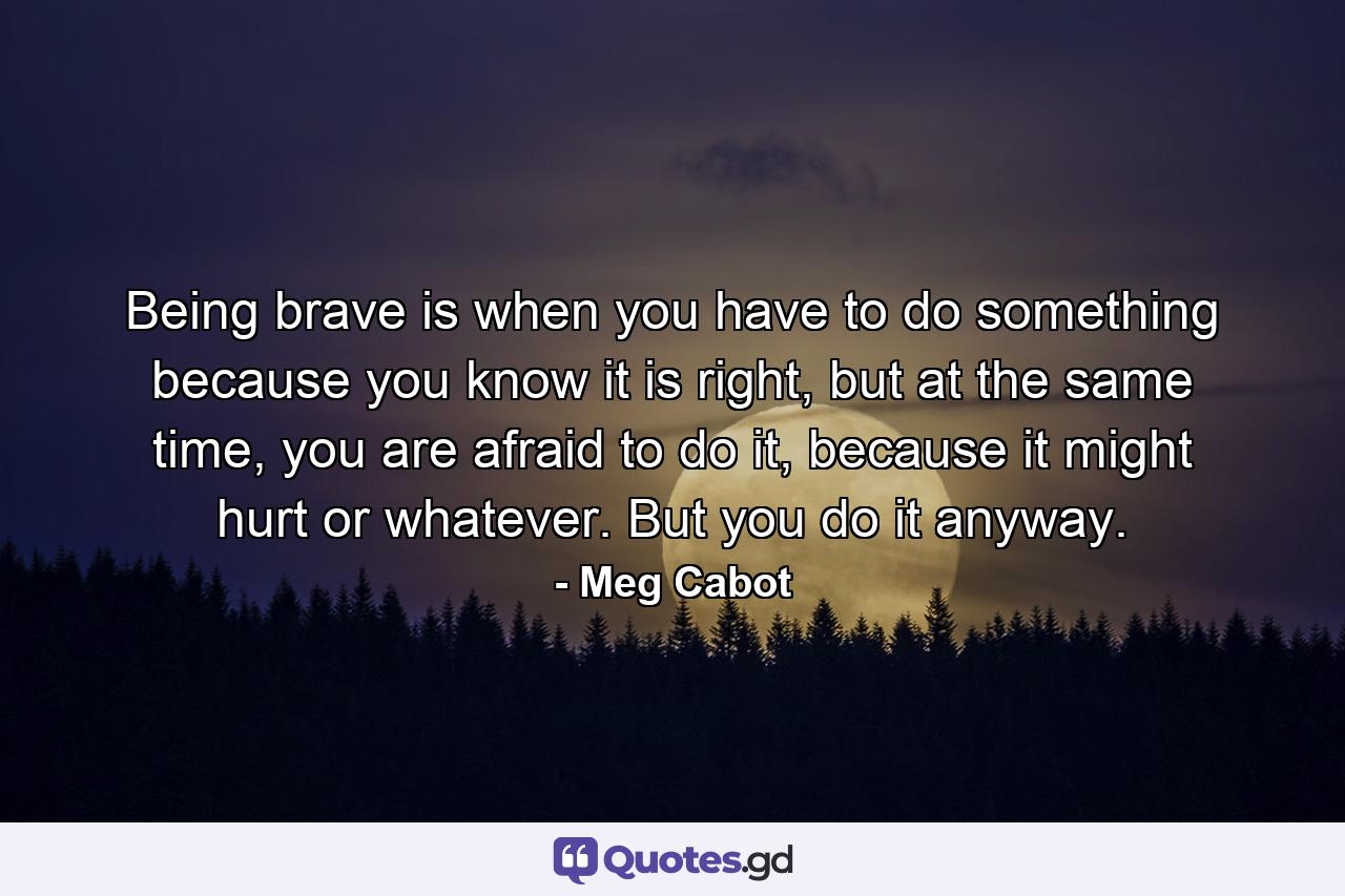 Being brave is when you have to do something because you know it is right, but at the same time, you are afraid to do it, because it might hurt or whatever. But you do it anyway. - Quote by Meg Cabot