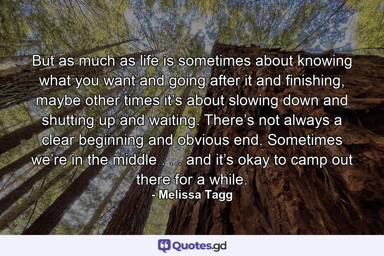 But as much as life is sometimes about knowing what you want and going after it and finishing, maybe other times it’s about slowing down and shutting up and waiting. There’s not always a clear beginning and obvious end. Sometimes we’re in the middle . . . and it’s okay to camp out there for a while. - Quote by Melissa Tagg