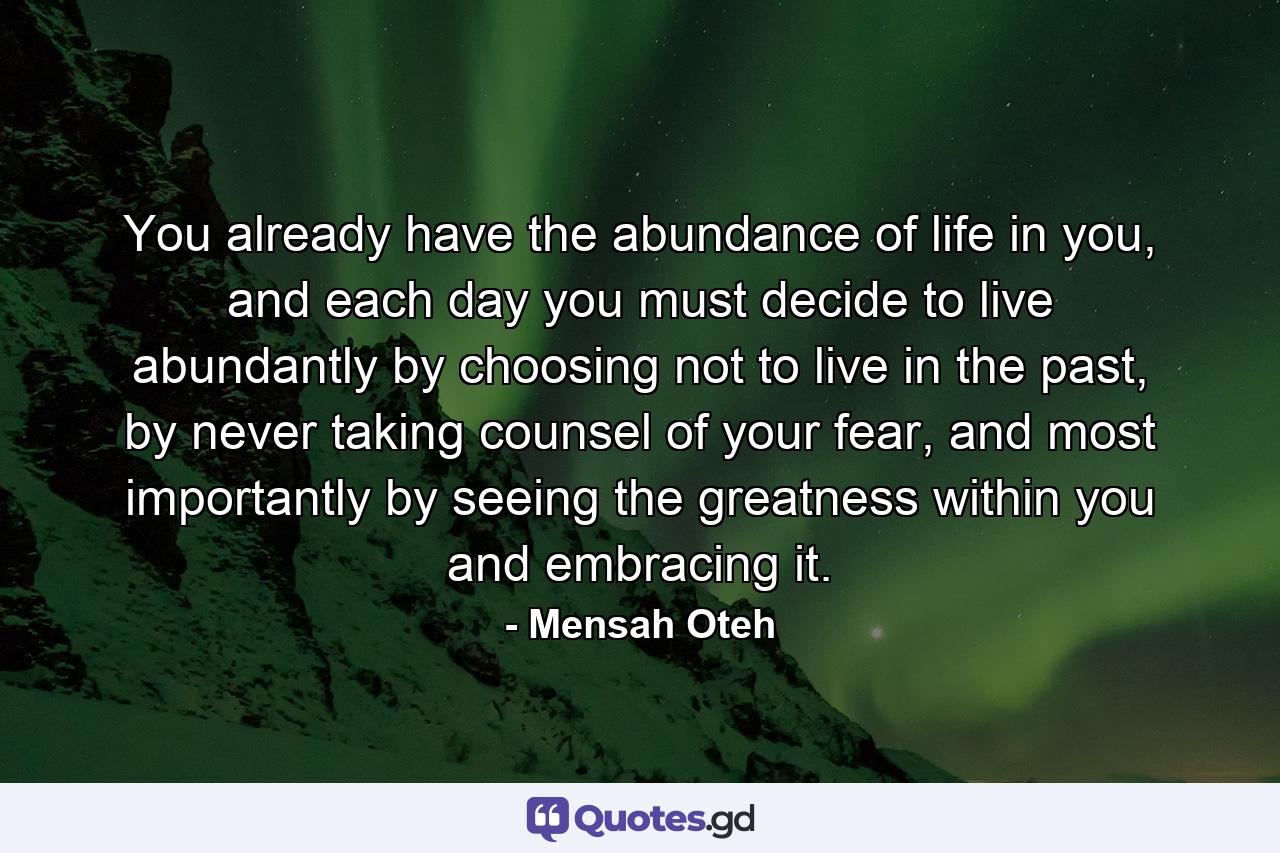 You already have the abundance of life in you, and each day you must decide to live abundantly by choosing not to live in the past, by never taking counsel of your fear, and most importantly by seeing the greatness within you and embracing it. - Quote by Mensah Oteh