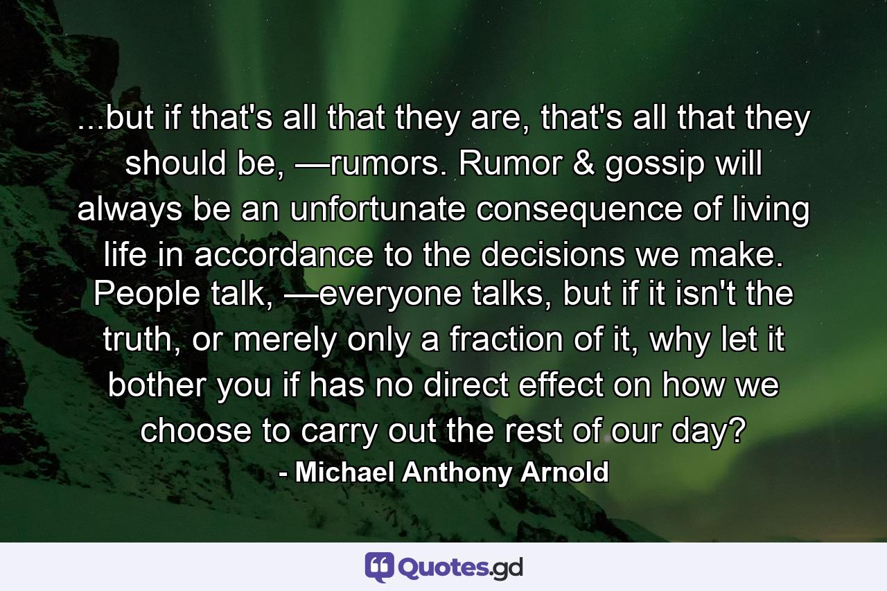 ...but if that's all that they are, that's all that they should be, —rumors. Rumor & gossip will always be an unfortunate consequence of living life in accordance to the decisions we make. People talk, —everyone talks, but if it isn't the truth, or merely only a fraction of it, why let it bother you if has no direct effect on how we choose to carry out the rest of our day? - Quote by Michael Anthony Arnold