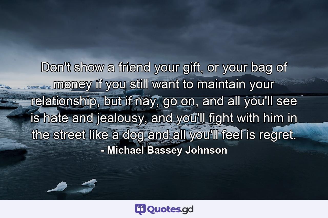 Don't show a friend your gift, or your bag of money if you still want to maintain your relationship, but if nay, go on, and all you'll see is hate and jealousy, and you'll fight with him in the street like a dog and all you'll feel is regret. - Quote by Michael Bassey Johnson