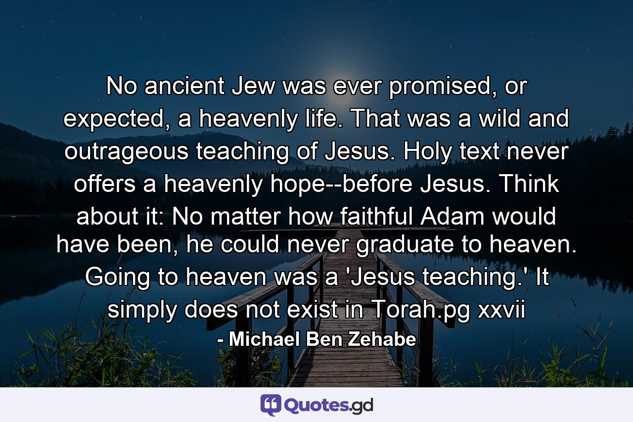 No ancient Jew was ever promised, or expected, a heavenly life. That was a wild and outrageous teaching of Jesus. Holy text never offers a heavenly hope--before Jesus. Think about it: No matter how faithful Adam would have been, he could never graduate to heaven. Going to heaven was a 'Jesus teaching.' It simply does not exist in Torah.pg xxvii - Quote by Michael Ben Zehabe