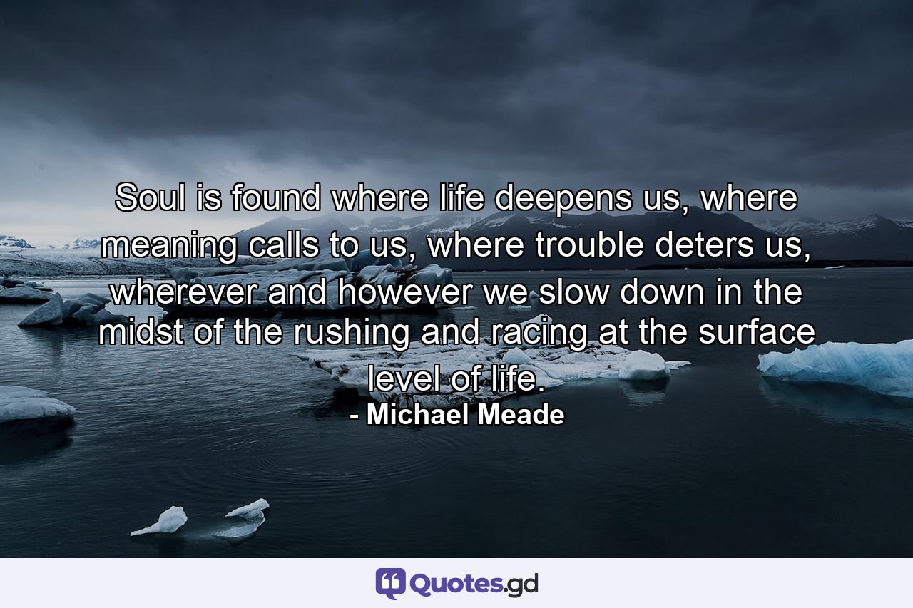 Soul is found where life deepens us, where meaning calls to us, where trouble deters us, wherever and however we slow down in the midst of the rushing and racing at the surface level of life. - Quote by Michael Meade