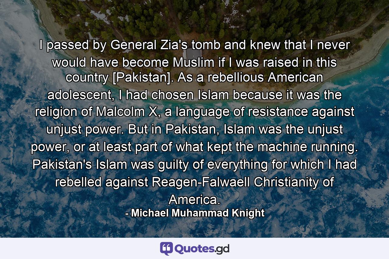 I passed by General Zia's tomb and knew that I never would have become Muslim if I was raised in this country [Pakistan]. As a rebellious American adolescent, I had chosen Islam because it was the religion of Malcolm X, a language of resistance against unjust power. But in Pakistan, Islam was the unjust power, or at least part of what kept the machine running. Pakistan's Islam was guilty of everything for which I had rebelled against Reagen-Falwaell Christianity of America. - Quote by Michael Muhammad Knight