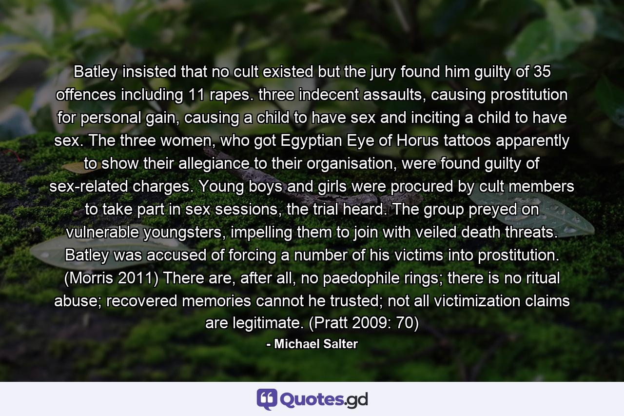 Batley insisted that no cult existed but the jury found him guilty of 35 offences including 11 rapes. three indecent assaults, causing prostitution for personal gain, causing a child to have sex and inciting a child to have sex. The three women, who got Egyptian Eye of Horus tattoos apparently to show their allegiance to their organisation, were found guilty of sex-related charges. Young boys and girls were procured by cult members to take part in sex sessions, the trial heard. The group preyed on vulnerable youngsters, impelling them to join with veiled death threats. Batley was accused of forcing a number of his victims into prostitution. (Morris 2011) There are, after all, no paedophile rings; there is no ritual abuse; recovered memories cannot he trusted; not all victimization claims are legitimate. (Pratt 2009: 70) - Quote by Michael Salter