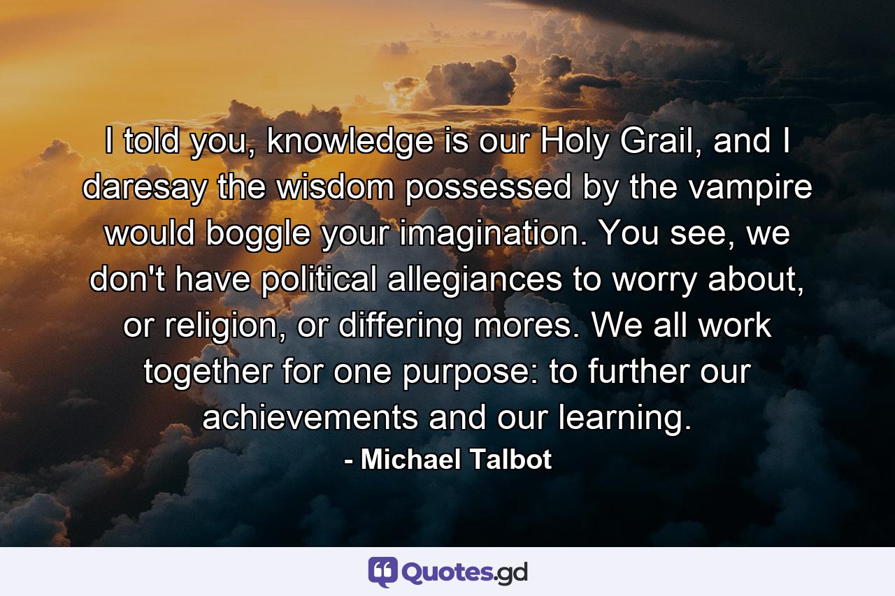 I told you, knowledge is our Holy Grail, and I daresay the wisdom possessed by the vampire would boggle your imagination. You see, we don't have political allegiances to worry about, or religion, or differing mores. We all work together for one purpose: to further our achievements and our learning. - Quote by Michael Talbot