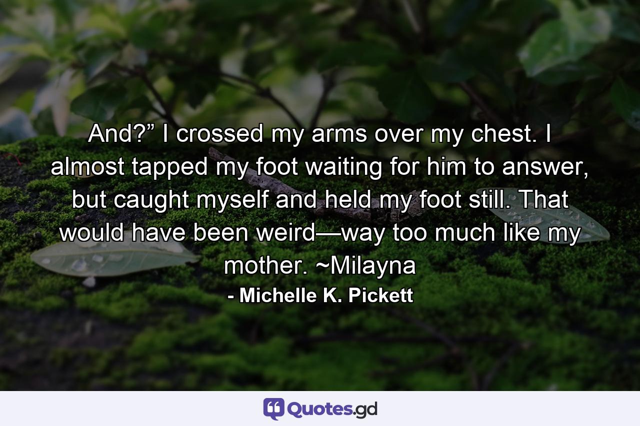 And?” I crossed my arms over my chest. I almost tapped my foot waiting for him to answer, but caught myself and held my foot still. That would have been weird—way too much like my mother. ~Milayna - Quote by Michelle K. Pickett