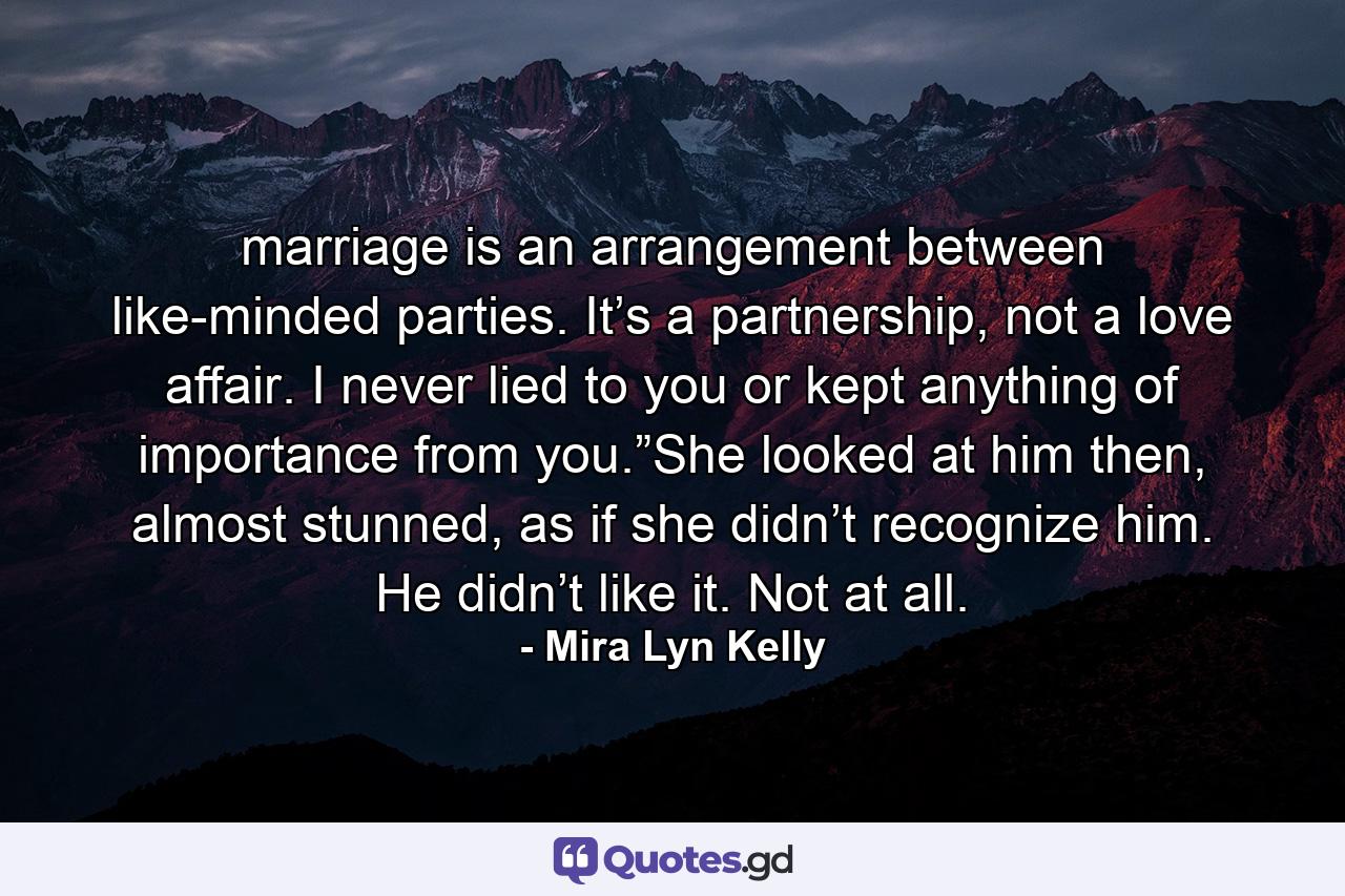 marriage is an arrangement between like-minded parties. It’s a partnership, not a love affair. I never lied to you or kept anything of importance from you.”She looked at him then, almost stunned, as if she didn’t recognize him. He didn’t like it. Not at all. - Quote by Mira Lyn Kelly