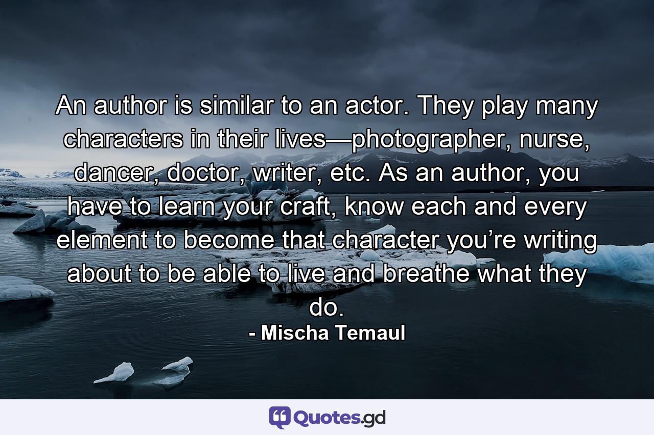 An author is similar to an actor. They play many characters in their lives—photographer, nurse, dancer, doctor, writer, etc. As an author, you have to learn your craft, know each and every element to become that character you’re writing about to be able to live and breathe what they do. - Quote by Mischa Temaul