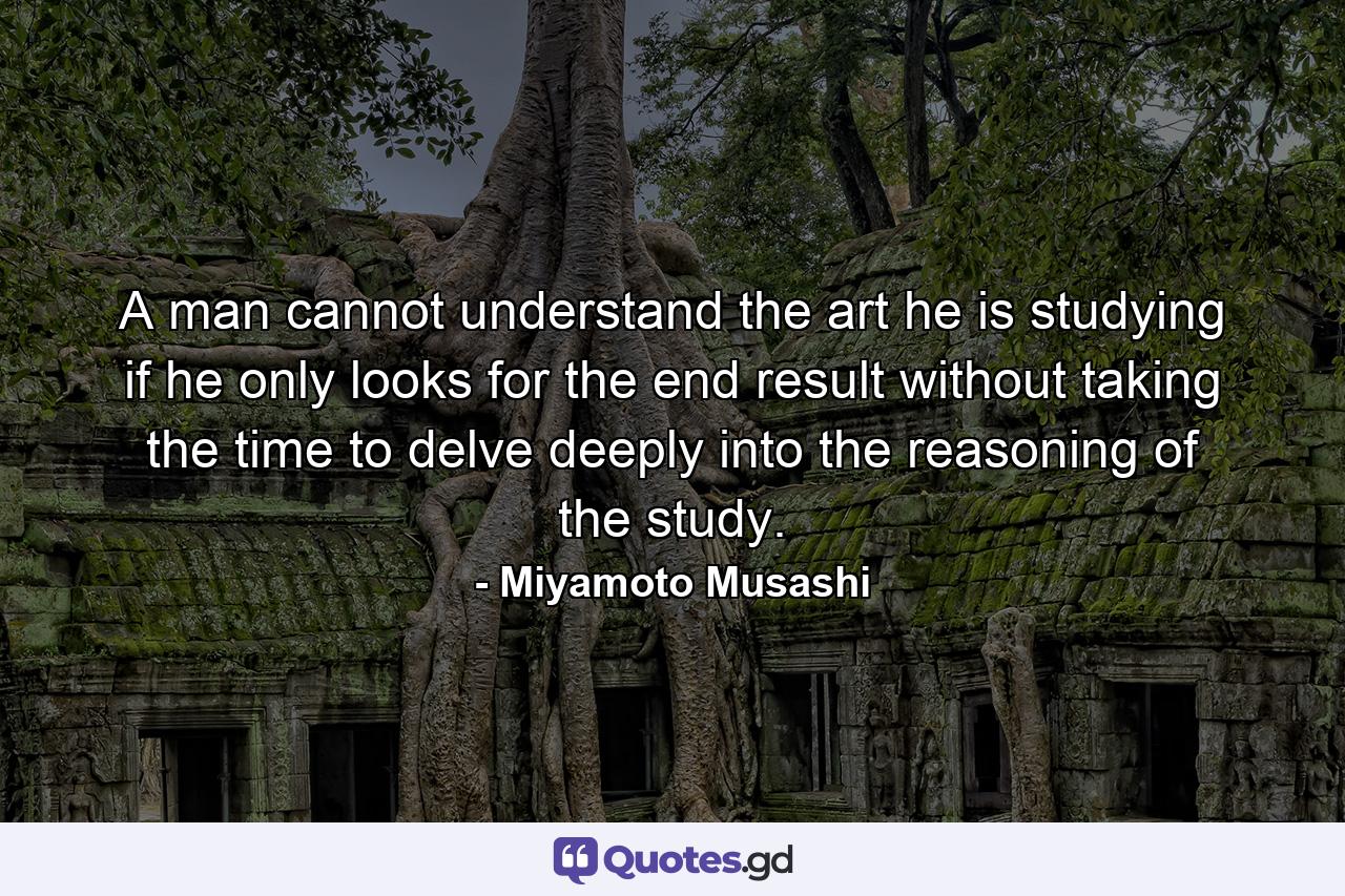 A man cannot understand the art he is studying if he only looks for the end result without taking the time to delve deeply into the reasoning of the study. - Quote by Miyamoto Musashi