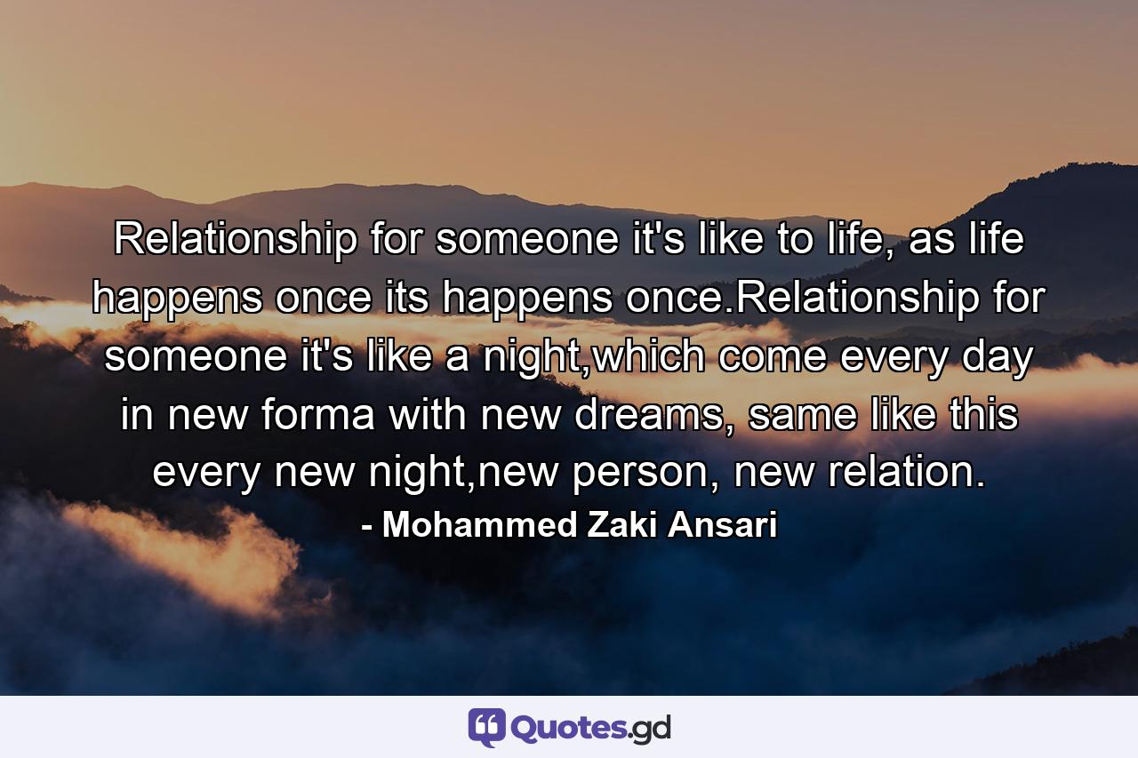 Relationship for someone it's like to life, as life happens once its happens once.Relationship for someone it's like a night,which come every day in new forma with new dreams, same like this every new night,new person, new relation. - Quote by Mohammed Zaki Ansari