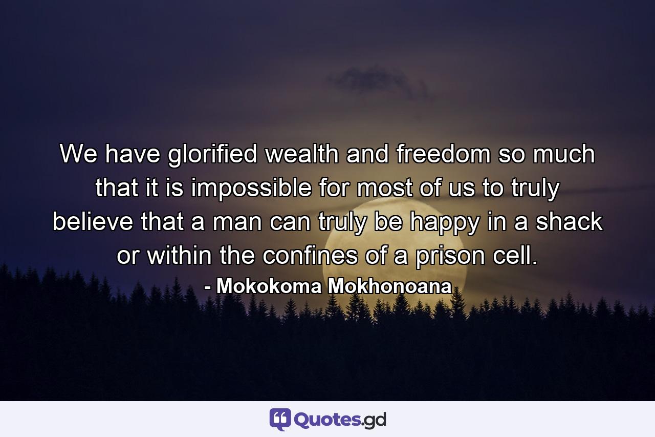 We have glorified wealth and freedom so much that it is impossible for most of us to truly believe that a man can truly be happy in a shack or within the confines of a prison cell. - Quote by Mokokoma Mokhonoana