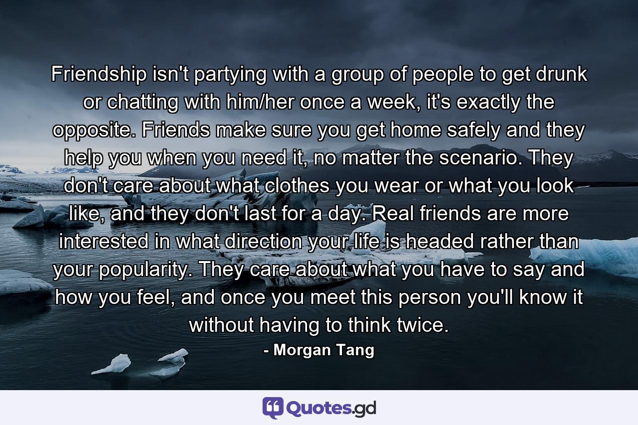 Friendship isn't partying with a group of people to get drunk or chatting with him/her once a week, it's exactly the opposite. Friends make sure you get home safely and they help you when you need it, no matter the scenario. They don't care about what clothes you wear or what you look like, and they don't last for a day. Real friends are more interested in what direction your life is headed rather than your popularity. They care about what you have to say and how you feel, and once you meet this person you'll know it without having to think twice. - Quote by Morgan Tang