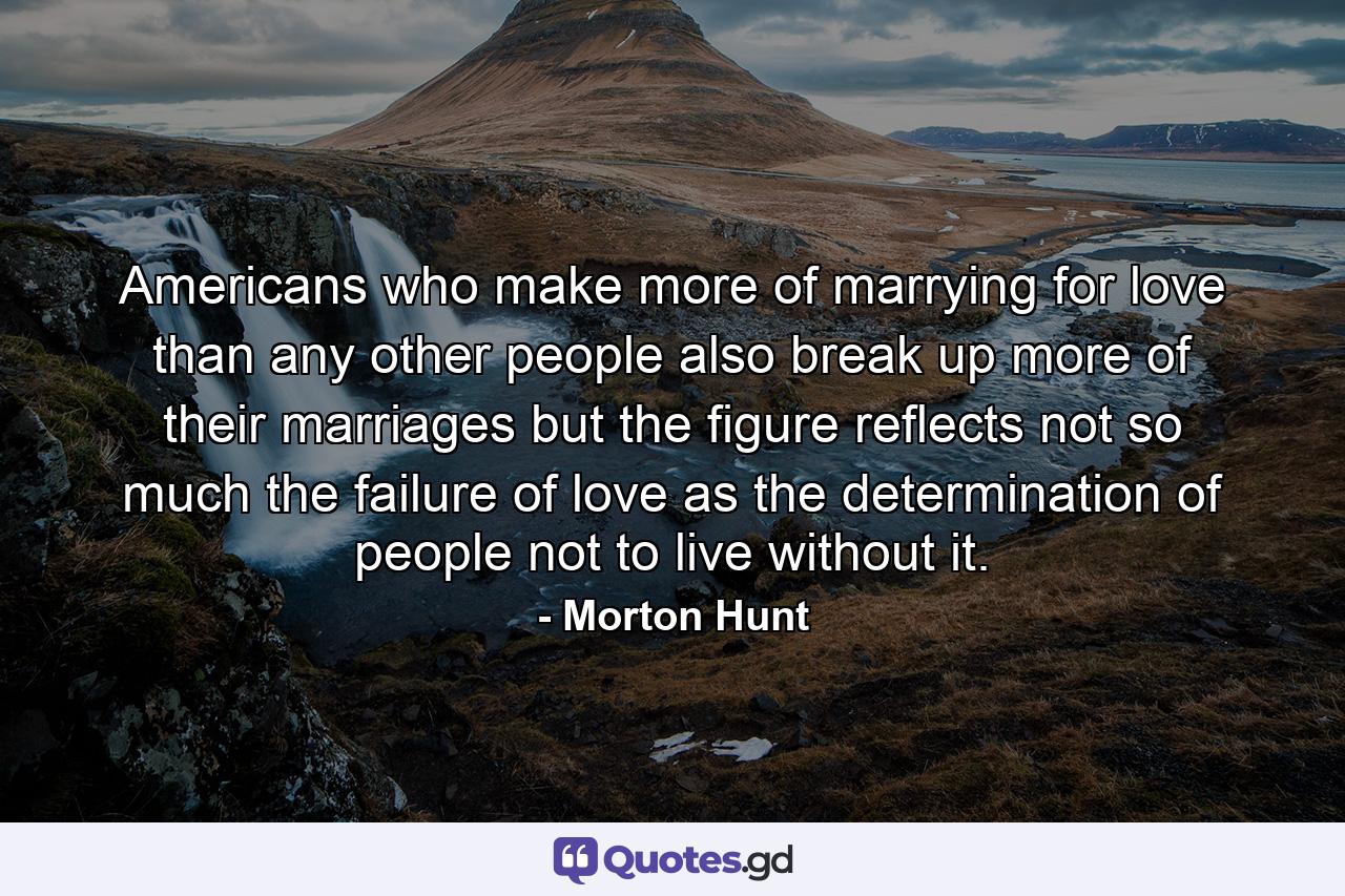 Americans  who make more of marrying for love than any other people  also break up more of their marriages  but the figure reflects not so much the failure of love as the determination of people not to live without it. - Quote by Morton Hunt