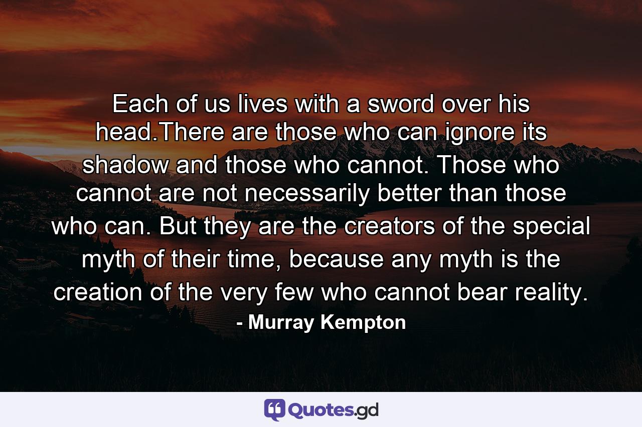 Each of us lives with a sword over his head.There are those who can ignore its shadow and those who cannot. Those who cannot are not necessarily better than those who can. But they are the creators of the special myth of their time, because any myth is the creation of the very few who cannot bear reality. - Quote by Murray Kempton