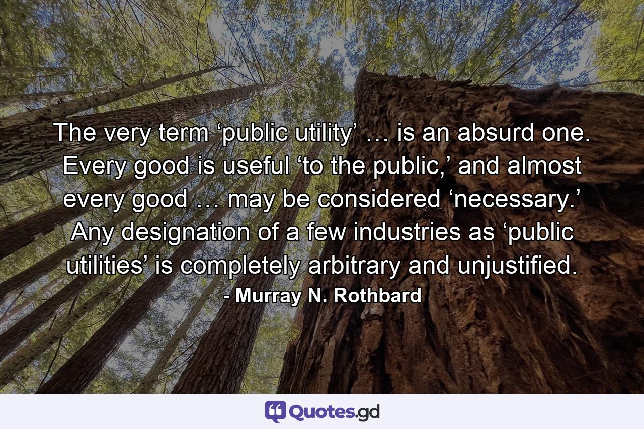 The very term ‘public utility’ … is an absurd one. Every good is useful ‘to the public,’ and almost every good … may be considered ‘necessary.’ Any designation of a few industries as ‘public utilities’ is completely arbitrary and unjustified. - Quote by Murray N. Rothbard