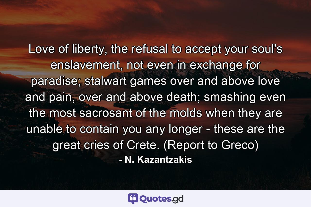 Love of liberty, the refusal to accept your soul's enslavement, not even in exchange for paradise; stalwart games over and above love and pain, over and above death; smashing even the most sacrosant of the molds when they are unable to contain you any longer - these are the great cries of Crete. (Report to Greco) - Quote by N. Kazantzakis