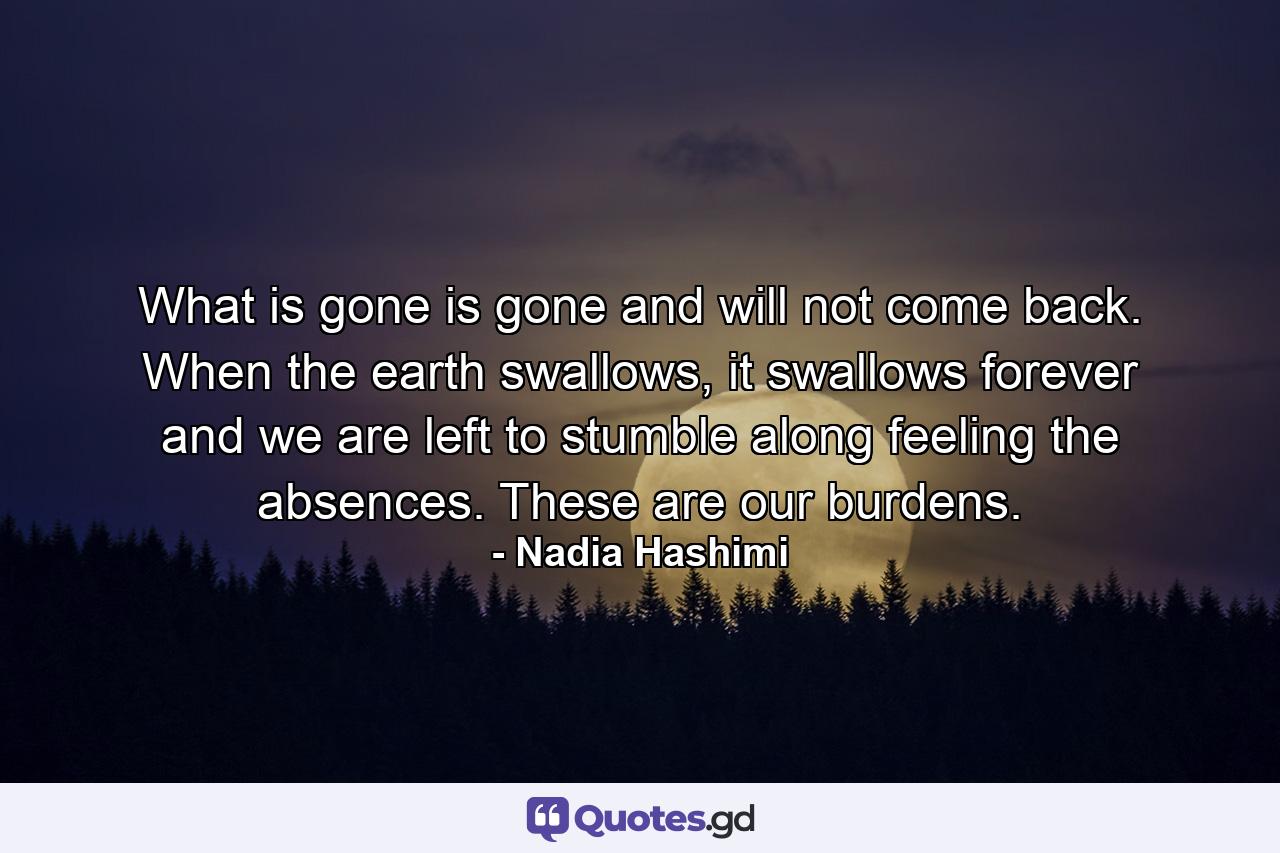 What is gone is gone and will not come back. When the earth swallows, it swallows forever and we are left to stumble along feeling the absences. These are our burdens. - Quote by Nadia Hashimi