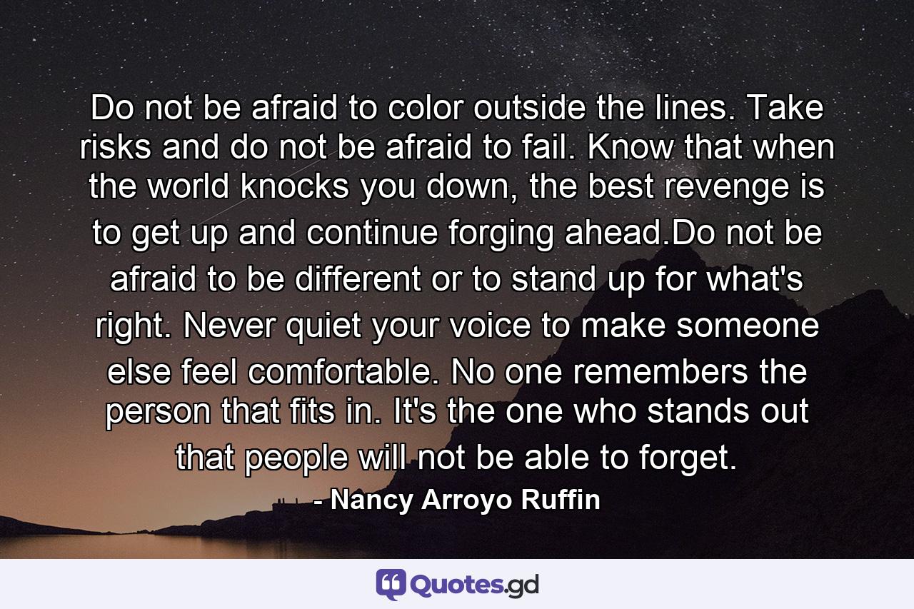 Do not be afraid to color outside the lines. Take risks and do not be afraid to fail. Know that when the world knocks you down, the best revenge is to get up and continue forging ahead.Do not be afraid to be different or to stand up for what's right. Never quiet your voice to make someone else feel comfortable. No one remembers the person that fits in. It's the one who stands out that people will not be able to forget. - Quote by Nancy Arroyo Ruffin