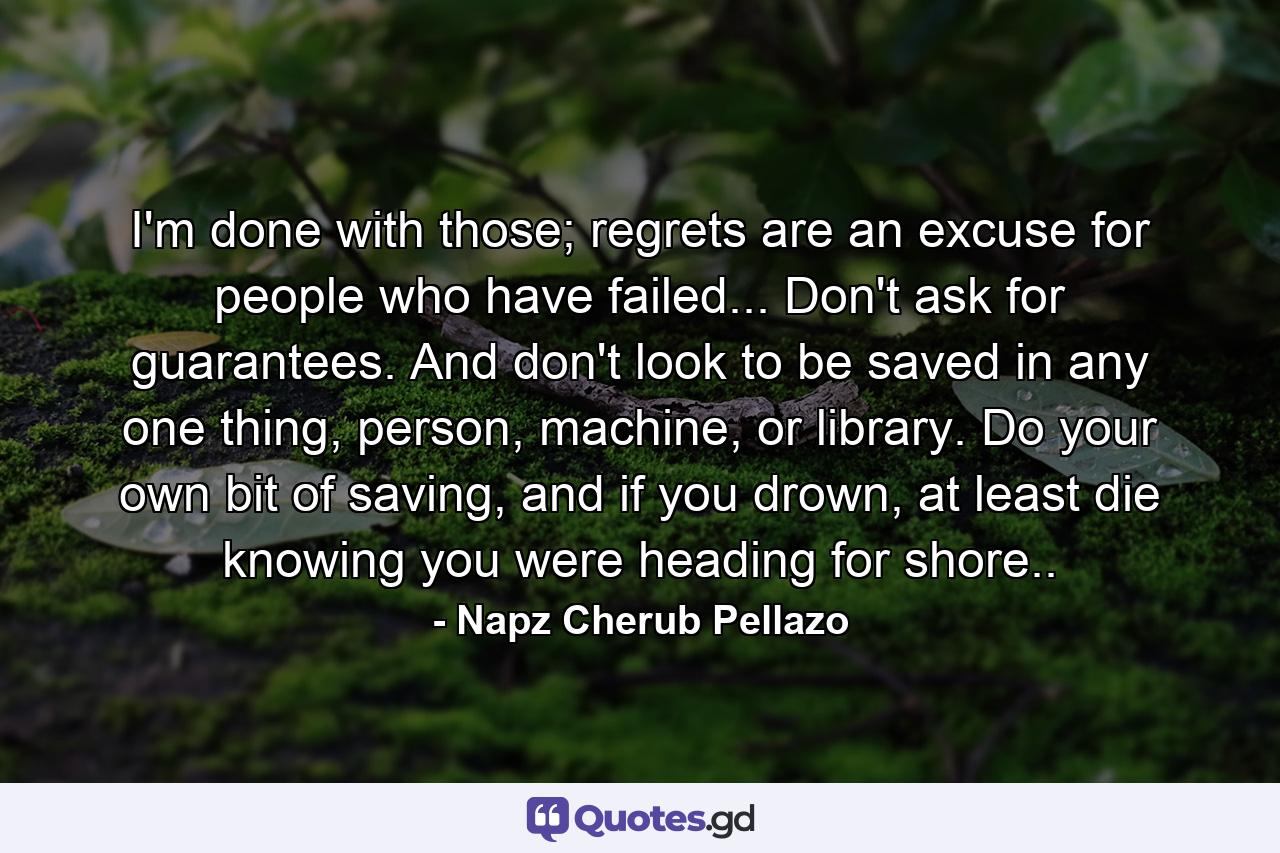 I'm done with those; regrets are an excuse for people who have failed... Don't ask for guarantees. And don't look to be saved in any one thing, person, machine, or library. Do your own bit of saving, and if you drown, at least die knowing you were heading for shore.. - Quote by Napz Cherub Pellazo