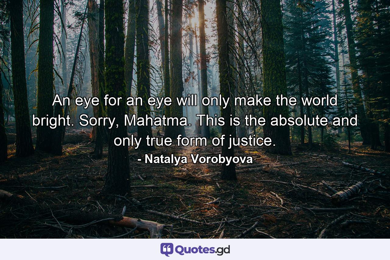 An eye for an eye will only make the world bright. Sorry, Mahatma. This is the absolute and only true form of justice. - Quote by Natalya Vorobyova