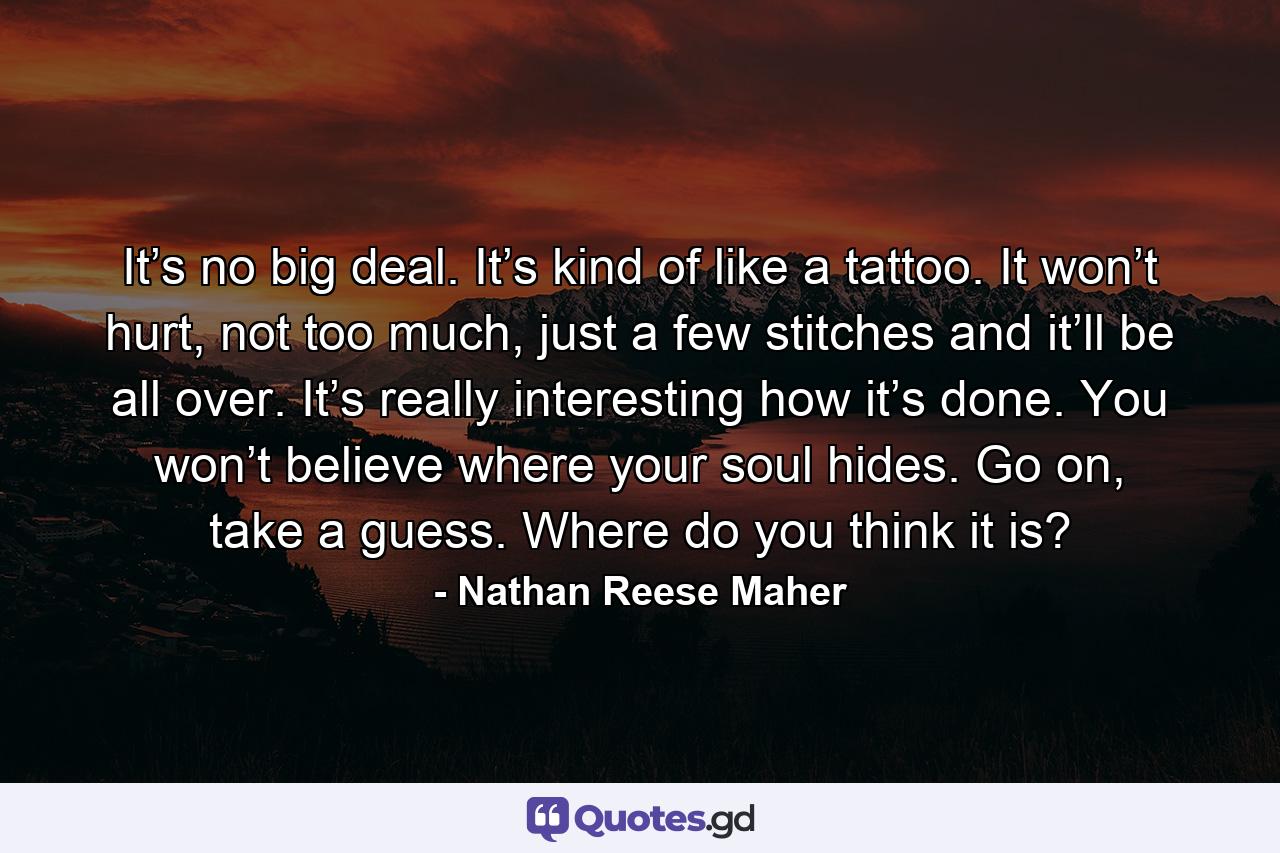 It’s no big deal. It’s kind of like a tattoo. It won’t hurt, not too much, just a few stitches and it’ll be all over. It’s really interesting how it’s done. You won’t believe where your soul hides. Go on, take a guess. Where do you think it is? - Quote by Nathan Reese Maher