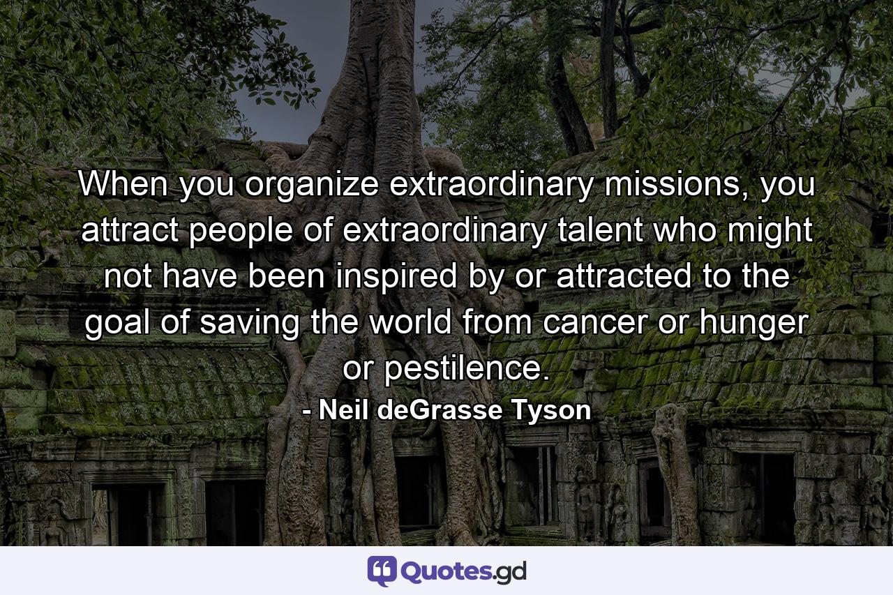 When you organize extraordinary missions, you attract people of extraordinary talent who might not have been inspired by or attracted to the goal of saving the world from cancer or hunger or pestilence. - Quote by Neil deGrasse Tyson