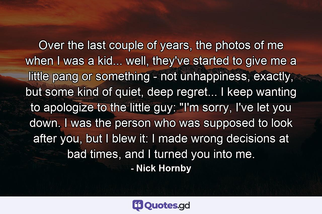 Over the last couple of years, the photos of me when I was a kid... well, they've started to give me a little pang or something - not unhappiness, exactly, but some kind of quiet, deep regret... I keep wanting to apologize to the little guy: 