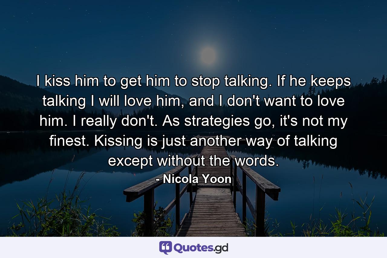 I kiss him to get him to stop talking. If he keeps talking I will love him, and I don't want to love him. I really don't. As strategies go, it's not my finest. Kissing is just another way of talking except without the words. - Quote by Nicola Yoon