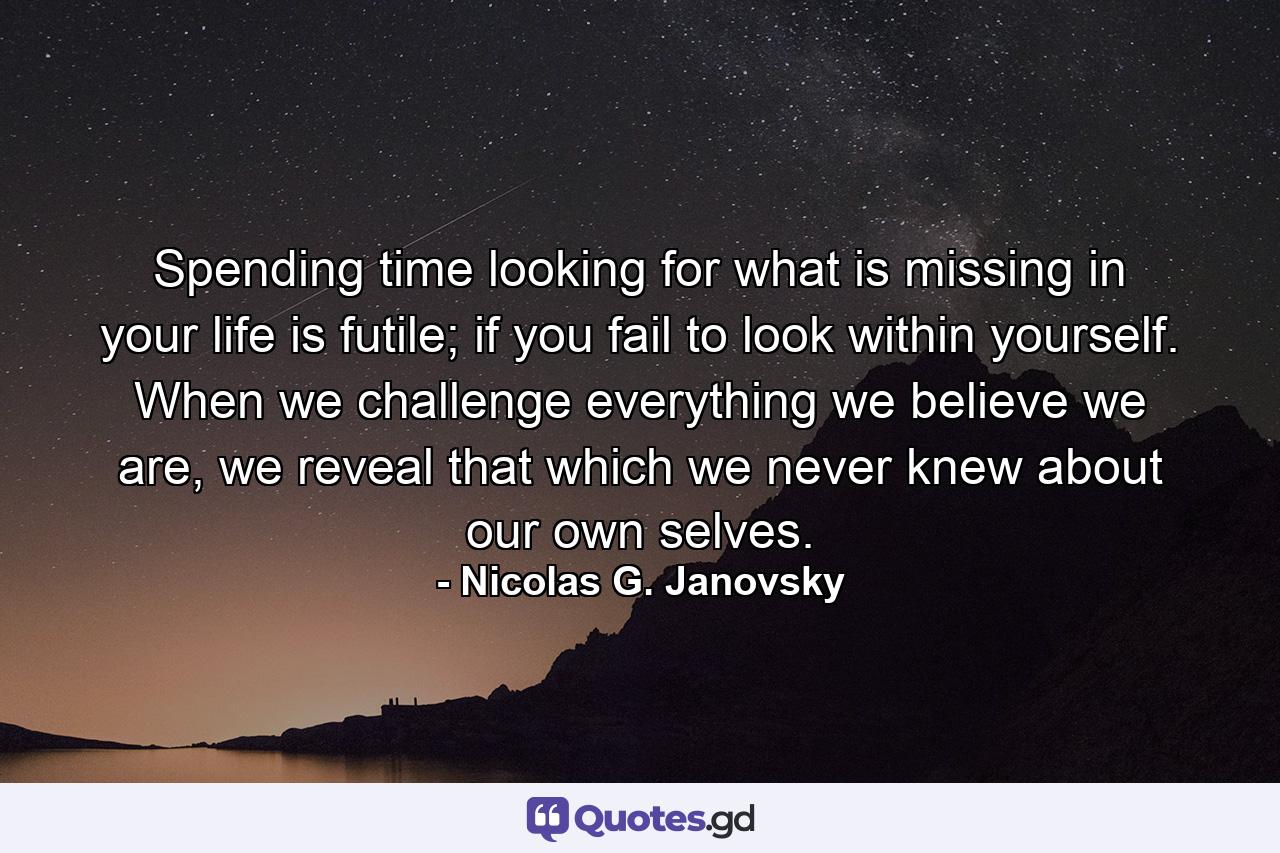 Spending time looking for what is missing in your life is futile; if you fail to look within yourself. When we challenge everything we believe we are, we reveal that which we never knew about our own selves. - Quote by Nicolas G. Janovsky