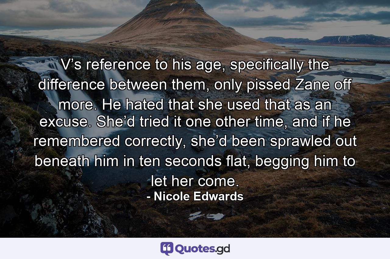 V’s reference to his age, specifically the difference between them, only pissed Zane off more. He hated that she used that as an excuse. She’d tried it one other time, and if he remembered correctly, she’d been sprawled out beneath him in ten seconds flat, begging him to let her come. - Quote by Nicole Edwards