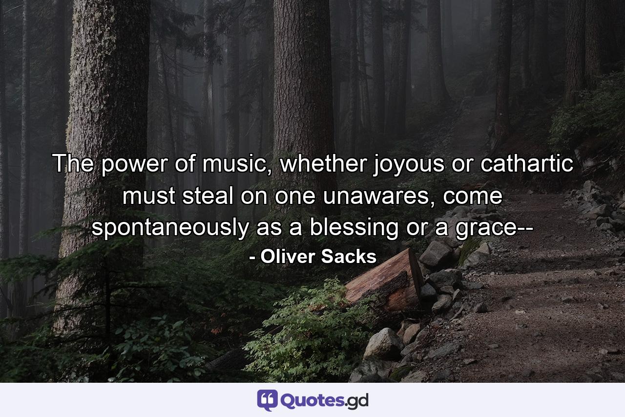 The power of music, whether joyous or cathartic must steal on one unawares, come spontaneously as a blessing or a grace-- - Quote by Oliver Sacks